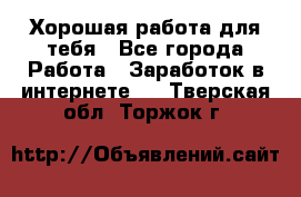 Хорошая работа для тебя - Все города Работа » Заработок в интернете   . Тверская обл.,Торжок г.